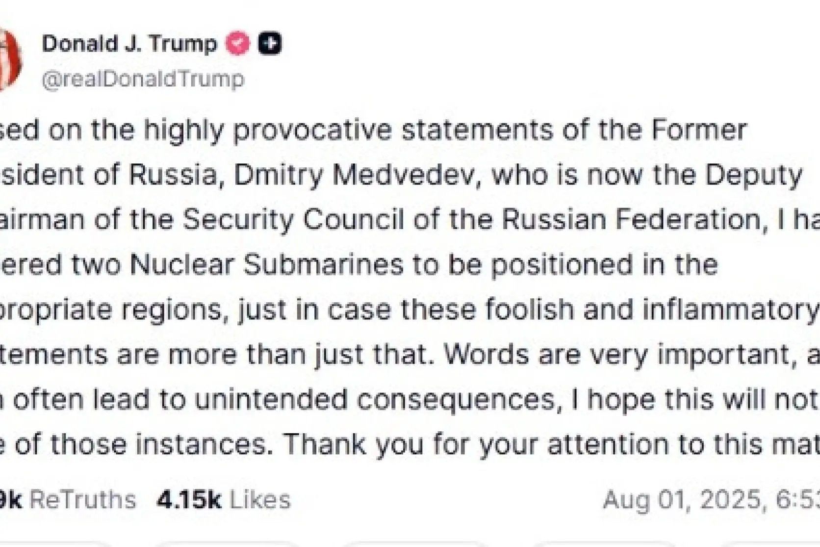 "Sulla base delle dichiarazioni altamente provocatorie dell'ex presidente russo Dmitry Medvedev, ora vicepresidente del Consiglio di Sicurezza della Federazione Russa, ho ordinato il posizionamento di due sottomarini nucleari nelle regioni appropriate, nel caso in cui queste dichiarazioni insensate e provocatorie fossero più di questo. Le parole sono molto importanti e possono spesso portare a conseguenze indesiderate; spero che questo non sia uno di quei casi": lo scrive Donald Trump su Truth. Ieri l'ex presidente russo aveva evocato i missili atomici dell'ex Unione Sovietica. +++ Donald J. Trump su X +++ NPK +++